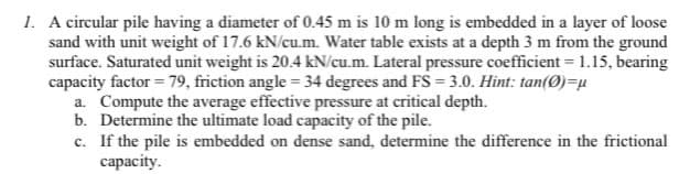 1. A circular pile having a diameter of 0.45 m is 10 m long is embedded in a layer of loose
sand with unit weight of 17.6 kN/cu.m. Water table exists at a depth 3 m from the ground
surface. Saturated unit weight is 20.4 kN/cu.m. Lateral pressure coefficient = 1.15, bearing
capacity factor = 79, friction angle = 34 degrees and FS = 3.0. Hint: tan(0)=u
a. Compute the average effective pressure at critical depth.
b. Determine the ultimate load capacity of the pile.
c. If the pile is embedded on dense sand, determine the difference in the frictional
capacity.