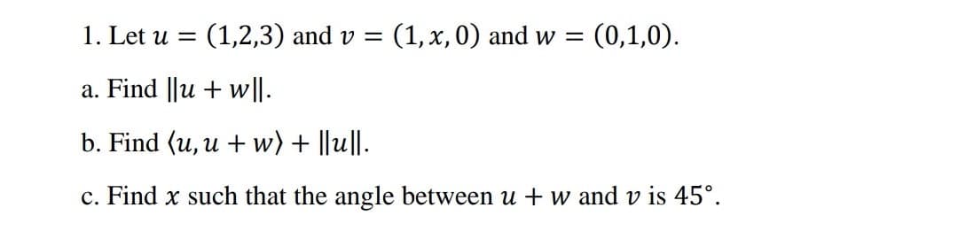 1. Let u = (1,2,3) and v = (1, x, 0) and w = (0,1,0).
a. Find ||u + w|l.
b. Find (u, u + w) + ||u||.
c. Find x such that the angle between u + w and v is 45°.