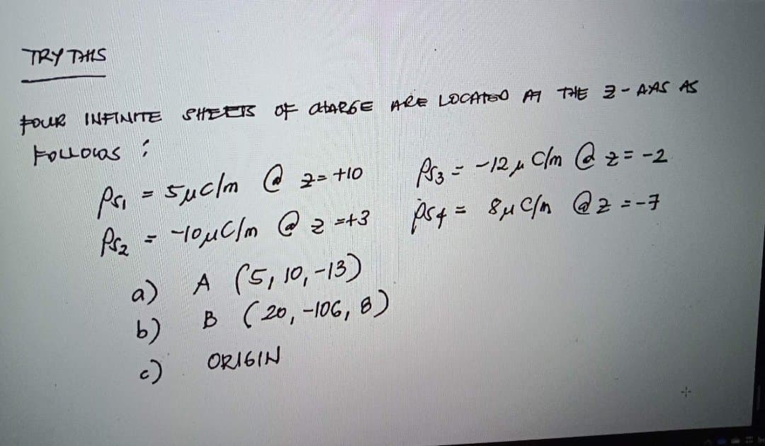 TRY THIS
FOUR INFINITE SHEERS OF CHARGE ARE LOCATED AT THE 2-AAS AS
FOLLOWS:
Pri
Suc/m@2= +10
Ps₂ = -10 μC/m @ 2 =+3
=
a)
b)
c)
A (5, 10,-13)
B (20,-106, 8)
ORIGIN
Ps3 = -12μµ Clm @ z= -2
ps4 = 8μ c/n @ 2 = -7