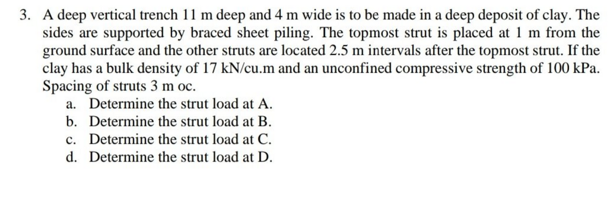 3. A deep vertical trench 11 m deep and 4 m wide is to be made in a deep deposit of clay. The
sides are supported by braced sheet piling. The topmost strut is placed at 1 m from the
ground surface and the other struts are located 2.5 m intervals after the topmost strut. If the
clay has a bulk density of 17 kN/cu.m and an unconfined compressive strength of 100 kPa.
Spacing of struts 3 m oc.
a. Determine the strut load at A.
b. Determine the strut load at B.
c. Determine the strut load at C.
d. Determine the strut load at D.