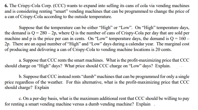 6. The Crispy-Cola Corp. (CCC) wants to expand into selling its cans of cola via vending machines
and is considering renting "smart" vending machines that can be programmed to change the price of
a can of Crispy-Cola according to the outside temperature.
Suppose that the temperature can be either "High" or "Low". On "High" temperature days,
the demand is Q = 280-2p, where Q is the number of cans of Crispy-Cola per day that are sold per
machine and p is the price per can in cents. On "Low" temperature days, the demand is Q = 160 -
2p. There are an equal number of "High" and "Low" days during a calendar year. The marginal cost
of producing and delivering a can of Crispy-Cola to vending machine locations is 20 cents.
a. Suppose that CCC rents the smart machines. What is the profit-maximizing price that CCC
should charge on "High" days? What price should CCC charge on "Low" days? Explain.
b. Suppose that CCC instead rents "dumb" machines that can be programmed for only a single
price regardless of the weather. For this alternative, what is the profit-maximizing price that CCC
should charge? Explain
c. On a per-day basis, what is the maximum additional rent that CCC should be willing to pay
for renting a smart vending machine versus a dumb vending machine? Explain.