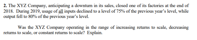 2. The XYZ Company, anticipating a downturn in its sales, closed one of its factories at the end of
2018. During 2019, usage of all inputs declined to a level of 75% of the previous year's level, while
output fell to 80% of the previous year's level.
Was the XYZ Company operating in the range of increasing returns to scale, decreasing
returns to scale, or constant returns to scale? Explain.