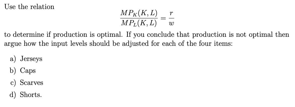 Use the relation
MPK (K, L)
MPL(K, L)
a) Jerseys
b) Caps
c) Scarves
d) Shorts.
r
W
to determine if production is optimal. If you conclude that production is not optimal then
argue how the input levels should be adjusted for each of the four items: