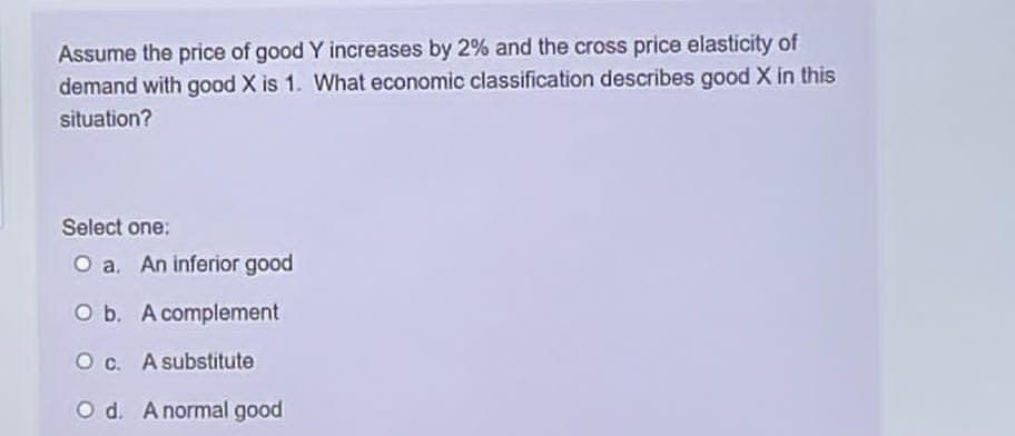 Assume the price of good Y increases by 2% and the cross price elasticity of
demand with good X is 1. What economic classification describes good X in this
situation?
Select one:
O a. An inferior good
O b. A complement
Oc. A substitute
Od. A normal good