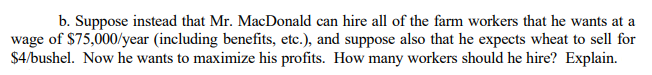 b. Suppose instead that Mr. MacDonald can hire all of the farm workers that he wants at a
wage of $75,000/year (including benefits, etc.), and suppose also that he expects wheat to sell for
$4/bushel. Now he wants to maximize his profits. How many workers should he hire? Explain.