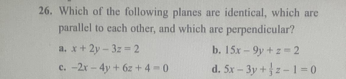 26. Which of the following planes are identical, which are
parallel to each other, and which are perpendicular?
a. x + 2y3z = 2
c. -2x - 4y + 6z+ 4 = 0
b. 15x9y+z=2
d. 5x - 3y +z-1=0