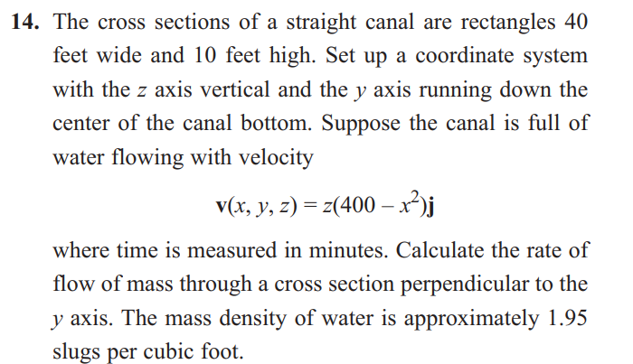 14. The cross sections of a straight canal are rectangles 40
feet wide and 10 feet high. Set up a coordinate system
with the z axis vertical and the y axis running down the
center of the canal bottom. Suppose the canal is full of
water flowing with velocity
v(x, y, z) = z(400 - x²)j
where time is measured in minutes. Calculate the rate of
flow of mass through a cross section perpendicular to the
y axis. The mass density of water is approximately 1.95
slugs per cubic foot.