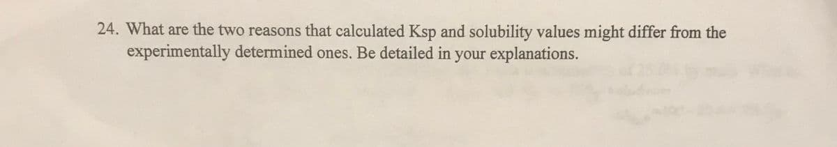 24. What are the two reasons that calculated Ksp and solubility values might differ from the
experimentally determined ones. Be detailed in your explanations.