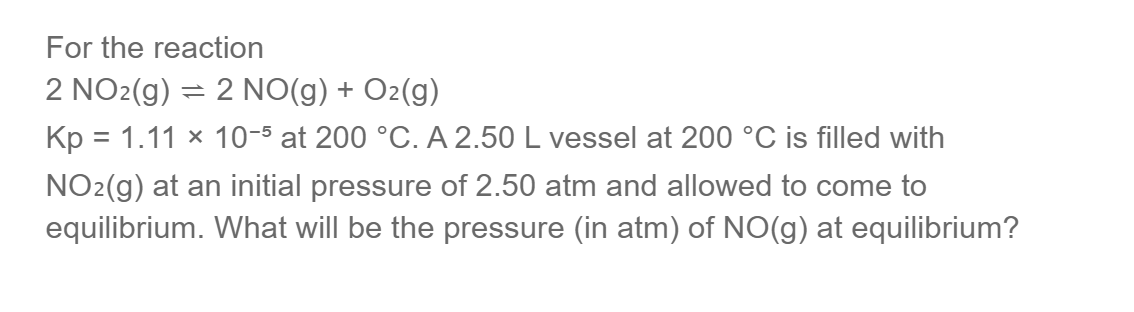 For the reaction
2 NO2(g) = 2 NO(g) + O2(g)
Kp = 1.11 × 10-5 at 200 °C. A 2.50 L vessel at 200 °C is filled with
NO₂(g) at an initial pressure of 2.50 atm and allowed to come to
equilibrium. What will be the pressure (in atm) of NO(g) at equilibrium?