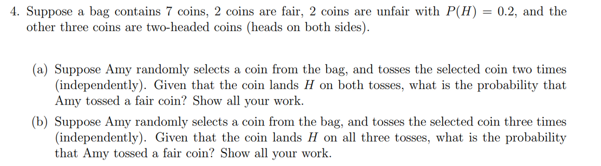 4. Suppose a bag contains 7 coins, 2 coins are fair, 2 coins are unfair with P(H) = 0.2, and the
other three coins are two-headed coins (heads on both sides).
(a) Suppose Amy randomly selects a coin from the bag, and tosses the selected coin two times
(independently). Given that the coin lands H on both tosses, what is the probability that
Amy tossed a fair coin? Show all your work.
(b) Suppose Amy randomly selects a coin from the bag, and tosses the selected coin three times
(independently). Given that the coin lands H on all three tosses, what is the probability
that Amy tossed a fair coin? Show all your work.