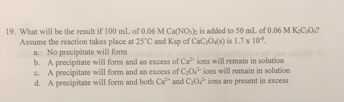 19. What will be the result if 100 mL of 0.06 M Ca(NO3)2 is added to 50 mL of 0.06 M K₂C2O4?
Assume the reaction takes place at 25°C and Ksp of CaC₂O4(s) is 1.7 x 10⁹.
a. No precipitate will form
b.
A precipitate will form and an excess of Ca2+ ions will remain in solution
A precipitate will form and an excess of C₂O42- ions will remain in solution
A precipitate will form and both Ca²+ and C₂O4²- ions are present in excess
c.
d.