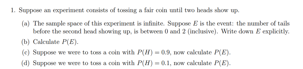 1. Suppose an experiment consists of tossing a fair coin until two heads show up.
(a) The sample space of this experiment is infinite. Suppose E is the event: the number of tails
before the second head showing up, is between 0 and 2 (inclusive). Write down E explicitly.
(b) Calculate P(E).
(c) Suppose we were to toss a coin with P(H) = 0.9, now calculate P(E).
(d) Suppose we were to toss a coin with P(H) = 0.1, now calculate P(E).