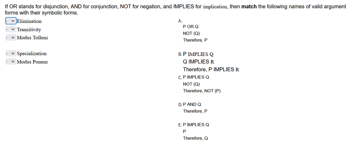 If OR stands for disjunction, AND for conjunction, NOT for negation, and IMPLIES for implication, then match the following names of valid argument
forms with their symbolic forms.
✓ Elimination
Transitivity
✓ Modus Tollens
✓ Specialization
✓ Modus Ponens
A.
POR Q
NOT (Q)
Therefore, P
B. P IMPLIES Q
Q IMPLIES R
Therefore, P IMPLIES R
C. P IMPLIES Q
NOT (Q)
Therefore, NOT (P)
D. P AND Q
Therefore, P
E. P IMPLIES Q
P
Therefore, Q