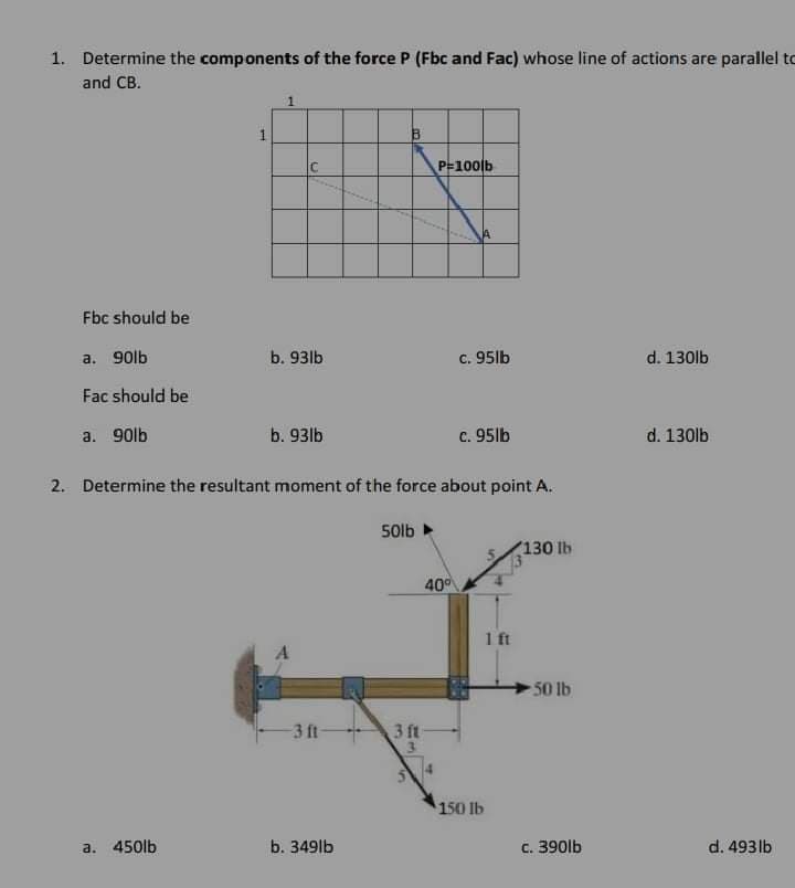 1. Determine the components of the force P (Fbc and Fac) whose line of actions are parallel to
and CB.
IC
P-100lb
Fbc should be
a. 90lb
b. 93lb
c. 95lb
d. 130lb
Fac should be
a. 90lb
b. 93lb
c. 95lb
d. 130lb
2. Determine the resultant moment of the force about point A.
50lb
130 lb
40
1 ft
A
50 lb
3 ft
3 ft
150 lb
a. 450lb
b. 349lb
c. 390lb
d. 493lb
