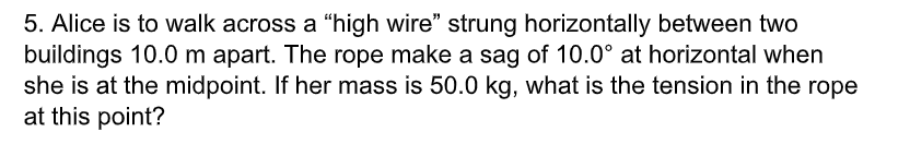 5. Alice is to walk across a "high wire" strung horizontally between two
buildings 10.0 m apart. The rope make a sag of 10.0° at horizontal when
she is at the midpoint. If her mass is 50.0 kg, what is the tension in the rope
at this point?
