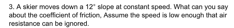 3. A skier moves down a 12° slope at constant speed. What can you say
about the coefficient of friction, Assume the speed is low enough that air
resistance can be ignored.
