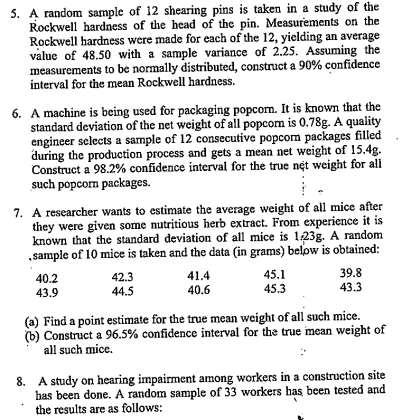 5. A random sample of 12 shearing pins is taken in a study of the
Rockwell hardness of the head of the pin. Measurements on the
Rockwell hardness were made for each of the 12, yielding an average
value of 48.50 with a sample variance of 2.25. Assuming the
measurements to be normally distributed, construct a 90% confidence
interval for the mean Rockwell hardness.
6. A machine is being used for packaging popcom. It is known that the
standard deviation of the net weight of all popcom is 0.78g. A quality
engineer selects a sample of 12 consecutive popcorm packages filled
during the production process and gets a mean net weight of 15.4g.
Construct a 98.2% confidence interval for the true net weight for al
such popcom packages.
7. A researcher wants to estimate the average weight of all mice after
they were given some nutritious herb extract. From experience it is
known that the standard deviation of all mice is 123g. A random
„sample of 10 mice is taken and the data (in grams) below is obtained:
39.8
43.3
45.1
42.3
44.5
41.4
40.6
40.2
43.9
45.3
(a) Find a point estimate for the true mean weight of all such mice.
(b) Construct a 96.5% confidence interval for the true imean weight of
all such mice.
8. A study on hearing impairment among workers in a construction site
bas been done. A random sample of 33 workers has been tested and
the results are as follows:
