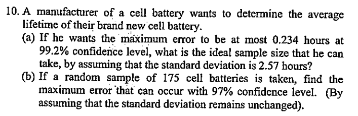 10. A manufacturer of a cell battery wants to determine the average
lifetime of their brand new cell battery.
(a) If he wants the maximum error to be at most 0.234 hours at
99.2% confidence level, what is the ideal sample size that he can
take, by assuming that the standard deviation is 2.57 hours?
(b) If a random sample of 175 cell batteries is taken, find the
maximum error that can occur with 97% confidence level. (By
assuming that the standard deviation remains unchanged).
