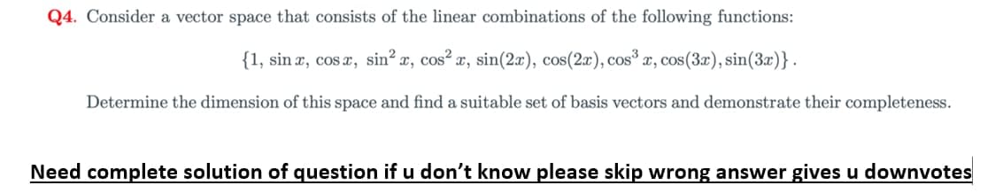 Q4. Consider a vector space that consists of the linear combinations of the following functions:
{1, sin x, cosx, sin?
´x, cos²
x, sin(2x), cos(2x),
cos3
x, cos(3x), sin(3x)}.
Determine the dimension of this space and find a suitable set of basis vectors and demonstrate their completeness.
Need complete solution of question if u don't know please skip wrong answer gives u downvotes
