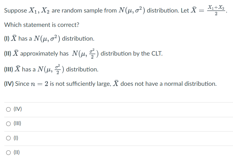 Suppose X₁, X₂ are random sample from N(μ, o2) distribution. Let X = X₁+X₂
2
Which statement is correct?
(1) X has a N(μ, o²) distribution.
(II) X approximately has N(μ,) distribution by the CLT.
(III) X has a N(μ,) distribution.
(IV) Since n = 2 is not sufficiently large, X does not have a normal distribution.
O (IV)
O (III)
(1)
O (II)