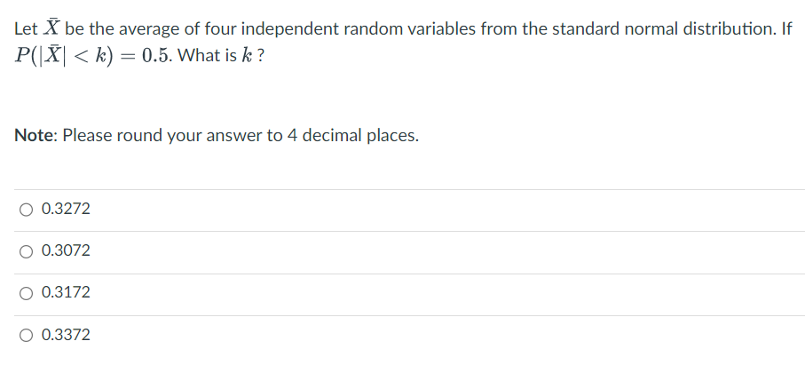 Let X be the average of four independent random variables from the standard normal distribution. If
P(|X| < k) = 0.5. What is k ?
Note: Please round your answer to 4 decimal places.
O 0.3272
0.3072
O 0.3172
O 0.3372