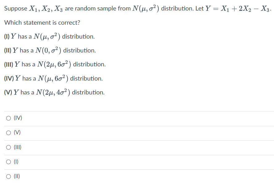 Suppose X₁, X2, X3 are random sample from N(μ, o²) distribution. Let Y = X₁ + 2X2 − X3.
Which statement is correct?
(1) Y has a N (μ, o²) distribution.
(II) Y has a N (0, ²) distribution.
(III) Y has a N (2μ, 60²) distribution.
(IV) Y has a N (μ, 60²) distribution.
(V) Y has a N (2μ, 40²) distribution.
O (IV)
O (V)
O (III)
(1)
O (II)