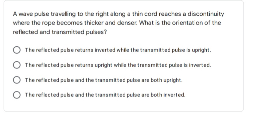 A wave pulse travelling to the right along a thin cord reaches a discontinuity
where the rope becomes thicker and denser. What is the orientation of the
reflected and transmitted pulses?
The reflected pulse returns inverted while the transmitted pulse is upright.
The reflected pulse returns upright while the transmitted pulse is inverted.
The reflected pulse and the transmitted pulse are both upright.
O The reflected pulse and the transmitted pulse are both inverted.
