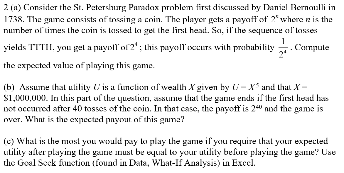 2 (a) Consider the St. Petersburg Paradox problem first discussed by Daniel Bernoulli in
1738. The game consists of tossing a coin. The player gets a payoff of 2" where n is the
number of times the coin is tossed to get the first head. So, if the sequence of tosses
yields TTTH, you get a payoff of 2¹; this payoff occurs with probability. Compute
the expected value of playing this game.
(b) Assume that utility U is a function of wealth X given by U = X5 and that X=
$1,000,000. In this part of the question, assume that the game ends if the first head has
not occurred after 40 tosses of the coin. In that case, the payoff is 240 and the game is
over. What is the expected payout of this game?
(c) What is the most you would pay to play the game if you require that your expected
utility after playing the game must be equal to your utility before playing the game? Use
the Goal Seek function (found in Data, What-If Analysis) in Excel.