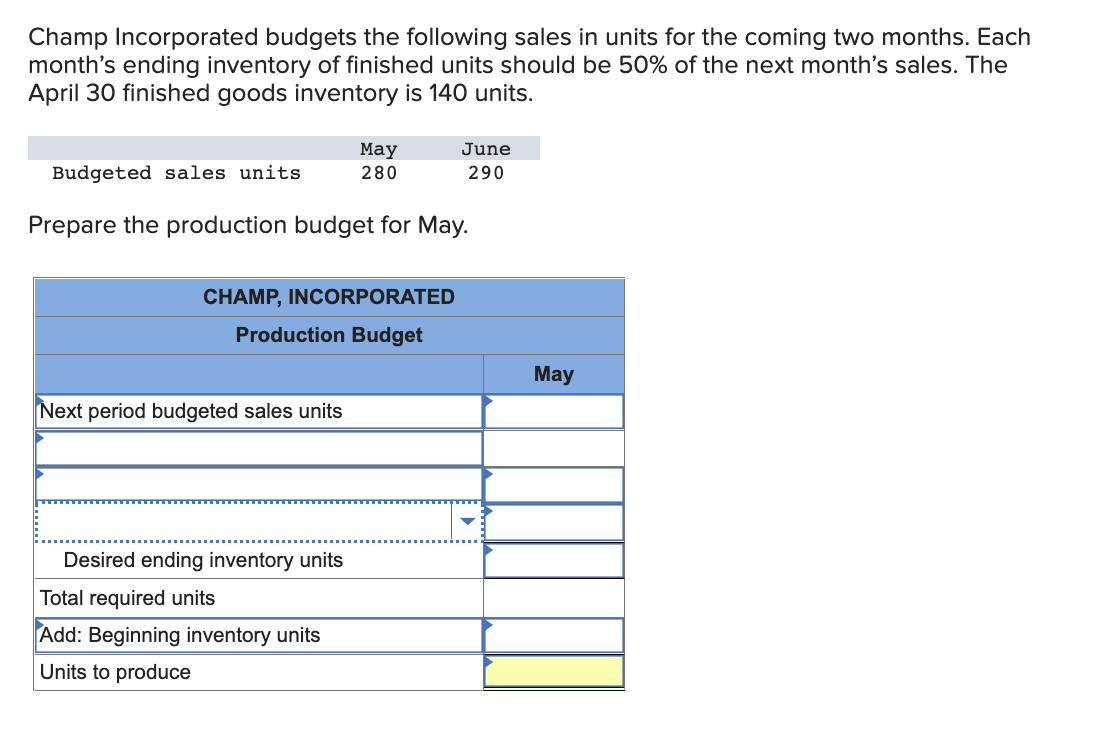 Champ Incorporated budgets the following sales in units for the coming two months. Each
month's ending inventory of finished units should be 50% of the next month's sales. The
April 30 finished goods inventory is 140 units.
Budgeted sales units
May
280
Prepare the production budget for May.
CHAMP, INCORPORATED
Production Budget
Next period budgeted sales units
Desired ending inventory units
Total required units
Add: Beginning inventory units
Units to produce
June
290
May