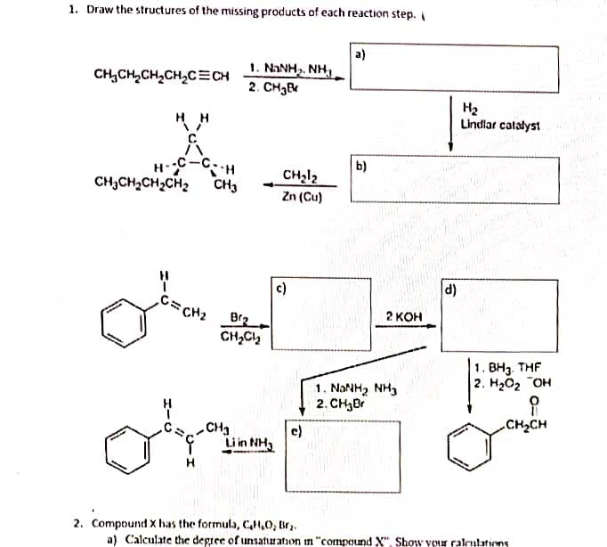 1. Draw the structures of the missing products of each reaction step.
CH₂CH₂CH₂CH₂C=CH
HH
-C--H
H-
CH₂CH₂CH₂CH₂ CH3
C=CH₂
1. NINH, NH,
2. CH₂B
Brz
CH₂Cl₂
-CH₂
Orm
Liin Nha
H
CH₂1₂
Zn (Cu)
c)
a)
b)
2 KOH
1. NANH, NH3
2. CH₂Br
d)
H₂
Lindlar catalyst
1. BH3. THF
2. H₂O₂ OH
CH₂CH
2. Compound X has the formula, C₂H₂O₂ Br₂.
a) Calculate the degree of unsaturation in "compound X". Show your calculations