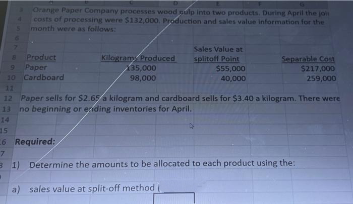 15
6
7
4.
3 Orange Paper Company processes wood pulp into two products. During April the join
costs of processing were $132,000. Production and sales value information for the
month were as follows:
6
▪
7
Product
9
Paper
10 Cardboard
11
12 Paper sells for $2.65/a kilogram and cardboard sells for $3.40 a kilogram. There were
13 no beginning or ending inventories for April.
14
Kilograms Produced
135,000
98,000
Required:
Sales Value at
splitoff Point
$55,000
40,000
Separable Cost
$217,000
259,000
3
1) Determine the amounts to be allocated to each product using the:
a) sales value at split-off method