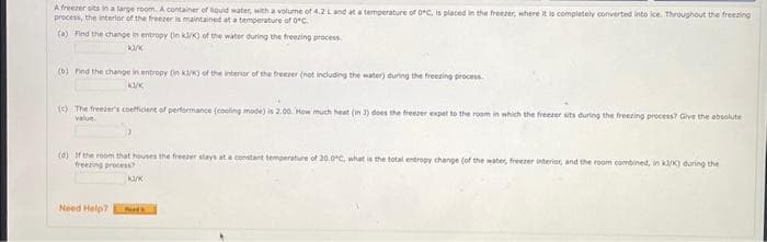 A freezer sits in a large room. A container of liquid water, with a volume of 4.2 L and at a temperature of 0°C, is placed in the freezer, where it is completely converted into ice. Throughout the freezing
process, the interior of the freezer is maintained at a temperature of 0°C.
(a) Find the change in entropy (in kJ/K) of the water during the freezing process.
ka/k
(b) Find the change in entropy (in kJ/K) of the interior of the freezer (not including the water) during the freezing process.
ka/K
(c) The freever's coefficient of performance (cooling mode) is 2.00. How much heat (in 3) does the freezer expel to the room in which the freezer sits during the freezing process? Give the absolute
value
(d) If the room that houses the freezer stays at a constant temperature of 20.0°C, what is the total entropy change (of the water, freezer interior, and the room combined, in k/K) during the
freezing process?
Need Help?