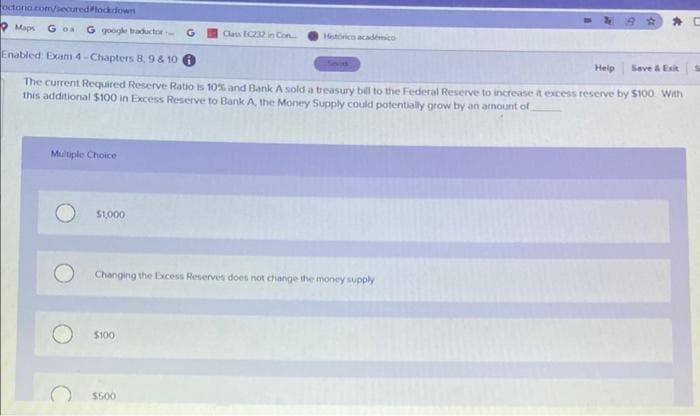 octono.com/secured lockdown
Maps Goa G google traductor
Multiple Choice
Enabled: Exam 4-Chapters 8, 9 & 10 0
The current Required Reserve Ratio is 10% and Bank A sold a treasury bill to the Federal Reserve to increase it excess reserve by $100. With
this additional $100 in Excess Reserve to Bank A, the Money Supply could potentially grow by an amount of
$1,000
Class EC232 in Con
$100
Hetórico académico
Changing the Excess Reserves does not change the money supply
$500
Help
Save & Exit
S