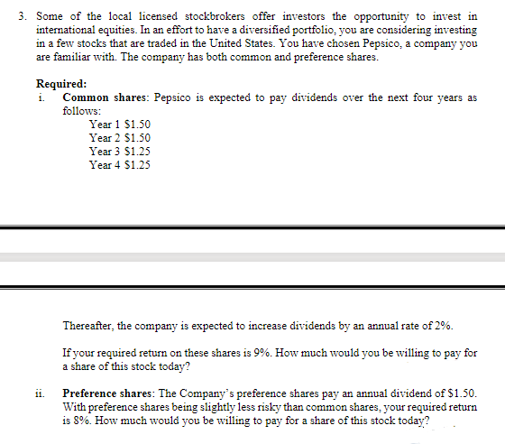 3. Some of the local licensed stockbrokers offer investors the opportunity to invest in
international equities. In an effort to have a diversified portfolio, you are considering investing
in a few stocks that are traded in the United States. You have chosen Pepsico, a company you
are familiar with. The company has both common and preference shares.
Required:
i.
ii.
Common shares: Pepsico is expected to pay dividends over the next four years as
follows:
Year 1 $1.50
Year 2 $1.50
Year 3 $1.25
Year 4 $1.25
Thereafter, the company is expected to increase dividends by an annual rate of 2%.
If your required return on these shares is 9%. How much would you be willing to pay for
a share of this stock today?
Preference shares: The Company's preference shares pay an annual dividend of $1.50.
With preference shares being slightly less risky than common shares, your required return
is 8%. How much would you be willing to pay for a share of this stock today?