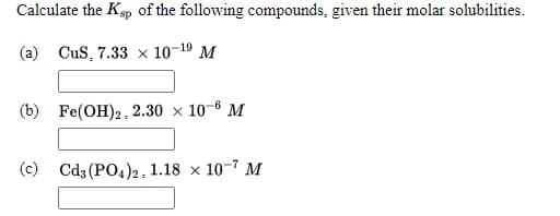 Calculate the Ksp of the following compounds, given their molar solubilities.
(a)
CuS, 7.33 x 10-19 M
(b) Fe(OH)2, 2.30 × 10-6 M
(c)
Cd3 (PO4)2, 1.18 x 10-7 M
