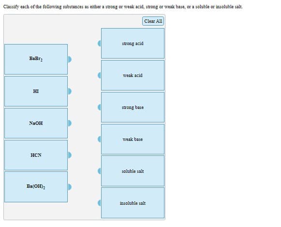 Classify each of the following substances as either a strong or weak acid, strong or weak base, or a soluble or insoluble salt.
Clear All
strong acid
ВаBr,
weak acid
HI
strong base
NAOH
weak base
HCN
soluble salt
Ba(OH)2
insoluble salt
