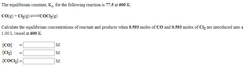 The equilibrium constant, K., for the following reaction is 77.5 at 600 K.
Co(g) + C,(g)=COC»(g)
Calculate the equilibrium concentrations of reactant and products when 0.593 moles of CO and 0.593 moles of Cl, are introduced into a
1.00 L vessel at 600 K.
[CO]
M
[Cl,]
M
[COCI,] =
