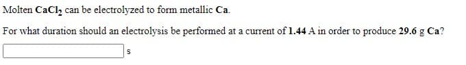 Molten CaCl, can be electrolyzed to form metallic Ca.
For what duration should an electrolysis be performed at a current of 1.44 A in order to produce 29.6 g Ca?
