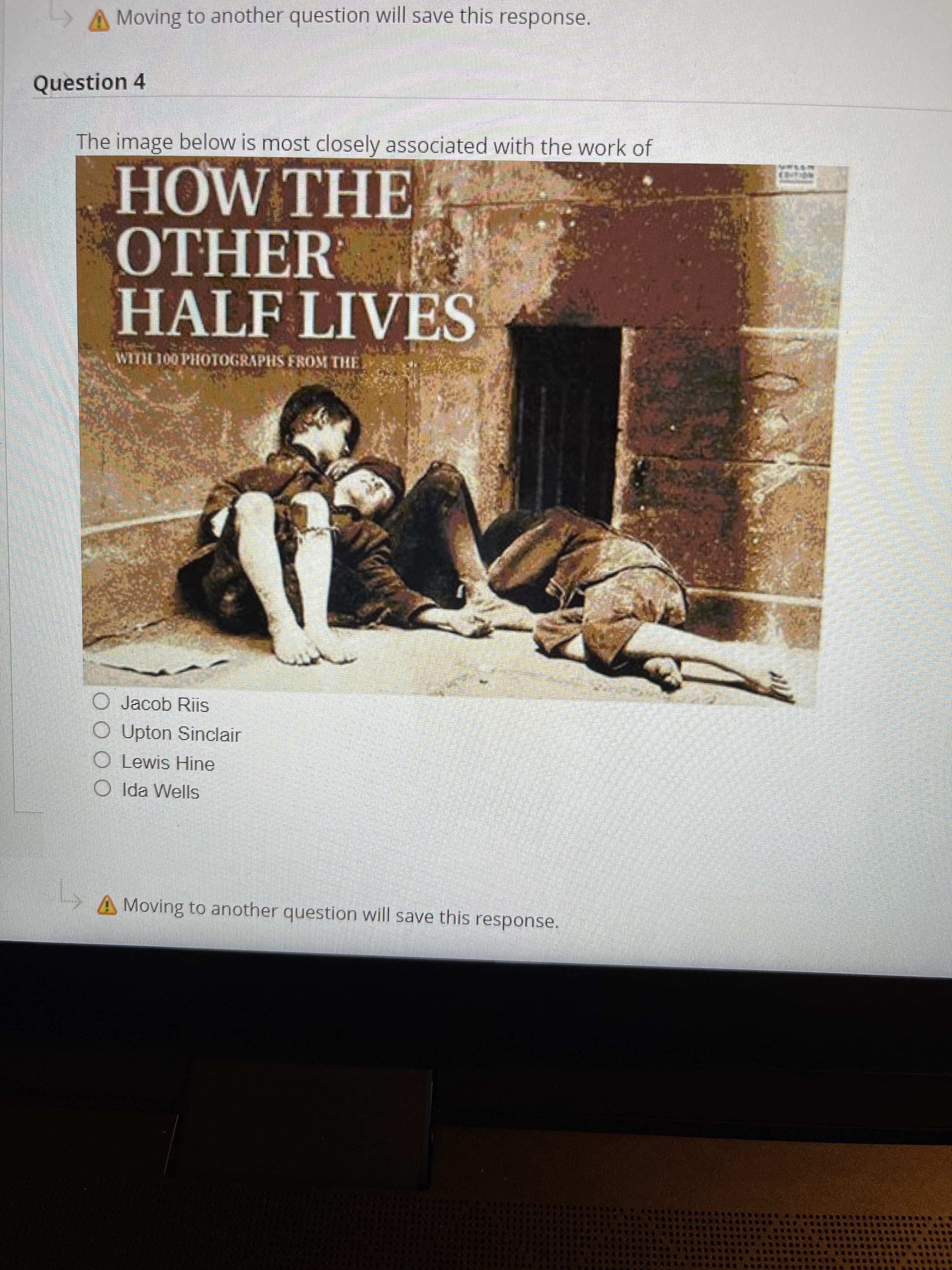 A Moving to another question will save this response.
Question 4
The image below is most closely associated with the work of
HOW THE
OTHER
HALF LIVES
WITH 100 PHOTOGRAPHS FROM THE
O Jacob Riis
O Upton Sinclair
O Lewis Hine
O Ida Wells
A Moving to another question will save this response.
