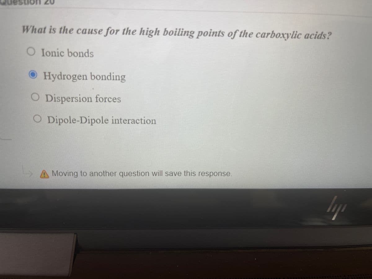 0z uons
What is the cause for the high boiling points of the carboxylic acids?
O Ionic bonds
O Hydrogen bonding
ODispersion forces
O Dipole-Dipole interaction
AMoving to another question will save this response.
lyp
