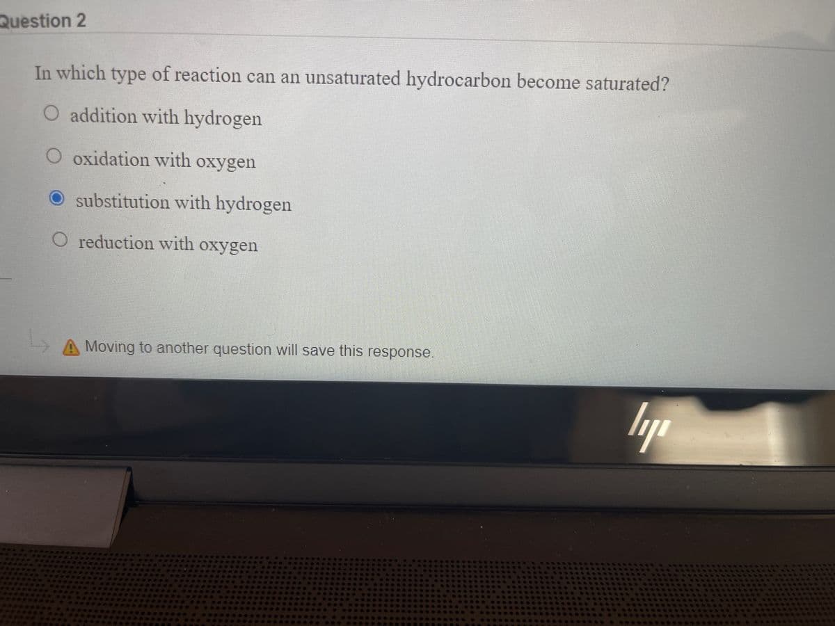 Question 2
In which type of reaction can an unsaturated hydrocarbon become saturated?
O addition with hydrogen
O oxidation with oxygen
O substitution with hydrogen
O reduction with oxygen
A Moving to another question will save this response.
lap
