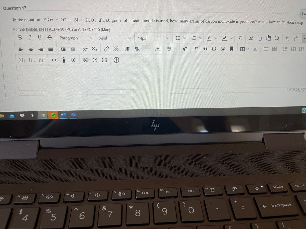 Question 17
8 p
In the equation SiO2 + 2C→ Si + 2C0, if 24.0 gramns of silicon dioxide is used, how many grams of carbon monoxide is produced? Must show calculation setup.
For the toolbar, press ALT+F10 (PC) or ALT+FN+F10 (Mac).
E Y A v 2 v
工*0白Q50
BIUS
Paragraph
Arial
14px
田田田田用
ABC
E = = E E E
x² X,
土
田用区
<>
{:}
O WORDS POW
W
home
delete
f12
f10
DII
f11
DDI
f8
f9
|44
f7
f6
f5
f4
backspace
%3D
*
&
6
L.
80
4
5
汉田
96
%24
