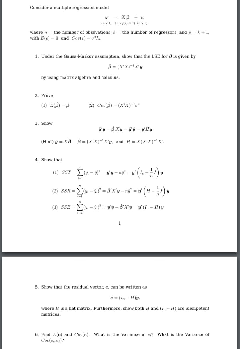 Consider a multiple regression model
= XB + €,
(n x 1) (n x p)(p x 1) (n x 1)
where n = the number of obsevations, k = the number of regressors, and p = k + 1,
with E(e) = 0 and Cov(e) = 0²I„.
1. Under the Gauss-Markov assumption, show that the LSE for 3 is given by
B = (X'X)-'X'y
by using matrix algebra and calculus.
2. Prove
(1) Ε(β)-β'
(2) Cov(8) = (X'X)-'g²
3. Show
ปีข = 3 Xy = ปีบิ = y Hบ
(Hint) ŷ = XB, B = (X'X)-'X'y, and H = X(X'X)-!X'.
4. Show that
(1) SST = >( - 9)? = y'y – nữ = y'
(2) SSR = ( – n)° = B'X'y – nj = y' (H - J)y
i=1
(3) SSE =
(- ŷ;)² = y'y – B'X'y = y' (In – H) y
i=1
1
5. Show that the residual vector, e, can be written as
e = (In – H)y,
where H is a hat matrix. Furthermore, show both H and (I,- H) are idempotent
matrices.
6. Find E(e) and Cov(e). What is the Variance of e;? What is the Variance of
Cov(e;, e;)?
