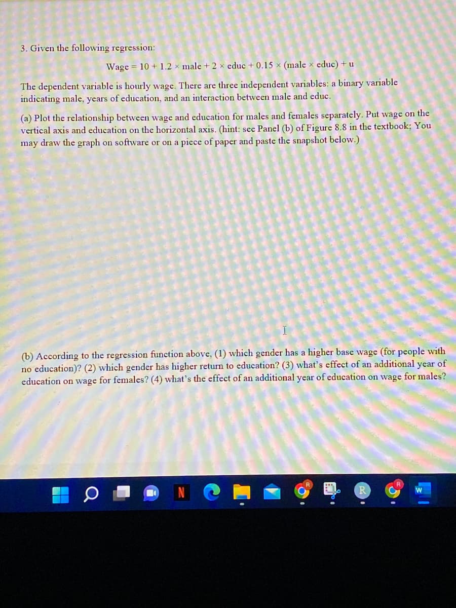 3. Given the following regression:
Wage = 10 + 1.2 × male + 2 × educ + 0.15 × (male x educ) + u
The dependent variable is hourly wage. There are three independent variables: a binary variable
indicating male, years of education, and an interaction between male and educ.
(a) Plot the relationship between wage and education for males and females separately. Put wage on the
vertical axis and education on the horizontal axis. (hint: see Panel (b) of Figure 8.8 in the textbook; You
may draw the graph on software or on a piece of paper and paste the snapshot below.)
(b) According to the regression function above, (1) which gender has a higher base wage (for people with
no education)? (2) which gender has higher return to education? (3) what's effect of an additional year of
education on wage for females? (4) what's the effect of an additional year of education on wage for males?
