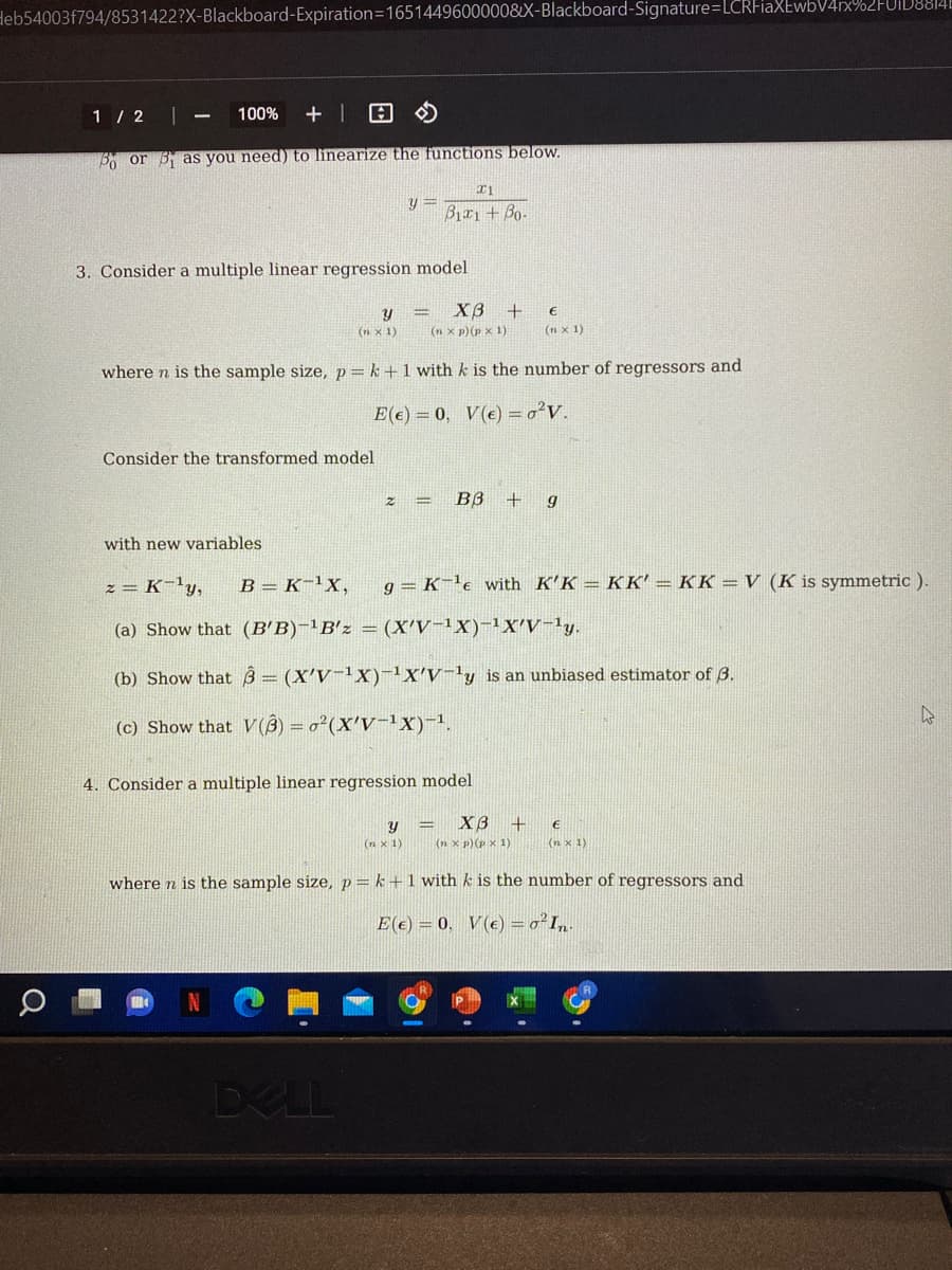 Heb54003f794/8531422?X-Blackboard-Expiration=1651449600000&X-Blackboard-Signature=LCRFiaXEwbV4rx%2FU1D8814E
1 / 2
100% +
Po or as you need) to linearize the functions below.
x1
y= B11+ Bo-
3. Consider a multiple linear regression model
Y
= X3 +
€
(n x 1)
(n xp) (p x 1)
(n x 1)
where n is the sample size, p=k+1 with k is the number of regressors and
E(e) = 0, V(e) = o²V.
Consider the transformed model
B3+ g
with new variables.
2= K-¹₂ y₂ B = K-¹X, g= K ¹e with K'KKK' = KK = V (K is symmetric ).
(a) Show that (B'B)-¹B'z = (X'V-¹X)-¹X'V-¹y.
(b) Show that = (X'V-¹X)-¹X'V-¹y is an unbiased estimator of 3.
k
(c) Show that V(B) = o²(X'V-¹X)-¹.
4. Consider a multiple linear regression model
Y
(n x 1)
= XB +
(n xp) (P x 1)
€
(nx 1)
where n is the sample size, p=k+1 with k is the number of regressors and
E(e) = 0, V(e) = o² In-
M
DELL
а