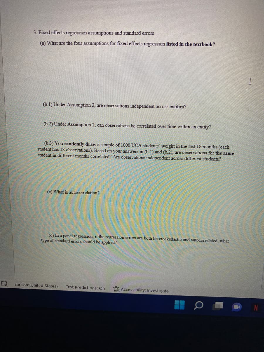 KX
3. Fixed effects regression assumptions and standard errors
(a) What are the four assumptions for fixed effects regression listed in the textbook?
(b.1) Under Assumption 2, are observations independent across entities?
(b.2) Under Assumption 2, can observations be correlated over time within an entity?
(b.3) You randomly draw a sample of 1000 UCA students' weight in the last 18 months (each
student has 18 observations). Based on your answers in (b.1) and (b.2), are observations for the same
student in different months correlated? Are observations independent across different students?
(c) What is autocorrelation?
(d) In a panel regression, if the regression errors are both heteroskedastic and autocorrelated, what
type of standard errors should be applied?
Accessibility: Investigate
English (United States) Text Predictions: On