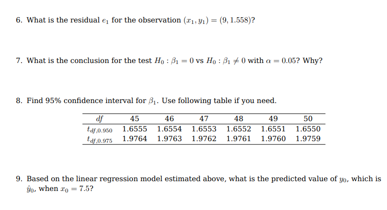 6. What is the residual e for the observation (x1, y1) = (9, 1.558)?
7. What is the conclusion for the test Ho : B1 = 0 vs Ho : B1 + 0 with a = 0.05? Why?
8. Find 95% confidence interval for B1. Use following table if you need.
df
taf,0.950 1.6555 1.6554 1.6553
taf,0.975 1.9764 1.9763 1.9762 1.9761 1.9760
45
46
47
48
49
50
1.6552 1.6551
1.6550
1.9759
9. Based on the linear regression model estimated above, what is the predicted value of yo, which is
ŷo, when ro = 7.5?
