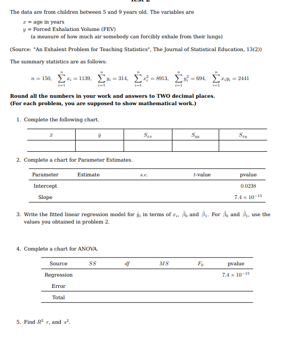 The data are from children between 5 and 9 years old. The variables are
I = age in years
y = Forced Exhalation Volume (FEV)
(a measure of how much air somebody can forcibly exhale from their lungs)
(Source: "An Exhalent Problem for Teaching Statistics", The Journal of Statistical Education, 13(2))
The summary statistics are as follows:
n = 150, Ez = 1139, Ey = 314, x = 8913, Evi = 694, Ezy. = 2441
i-1
Round all the numbers in your work and answers to TWO decimal places.
(For each problem, you are supposed to show mathematical work.)
1. Complete the following chart.
Syy
2. Complete a chart for Parameter Estimates.
Parameter
Estimate
t-value
pvalue
8.e.
Intercept
0.0238
Slope
7.4 x 10-15
3. Write the fitted linear regression model for
in terms of r, Bo and B1. For Bo and B1, use the
values you obtained in problem 2.
4. Complete a chart for ANOVA.
Source
df
MS
Fo
pvalue
Regression
7.4 x 10-15
Error
Total
5. Find R2 r, and s?.
