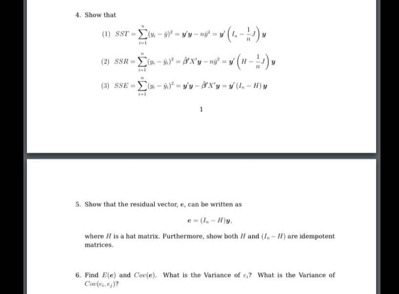 4. Show that
(1) SST = (u. – 0)² = y/'y – nj² = y |
(2) SSR = (m - n)° = ³ X'y – ný* = y' ( H –
(3) SSE =E( - i)² = y'y – B'X'y = y' (1, – H) y
1
5. Show that the residual vector, e, can be written as
e = (In – H)y,
where H is a hat matrix. Furthermore, show both H and (I, – H) are idempotent
matrices.
6. Find E(e) and Cov(e). What is the Variance of e,? What is the Variance of
Cov(ei, es)?
