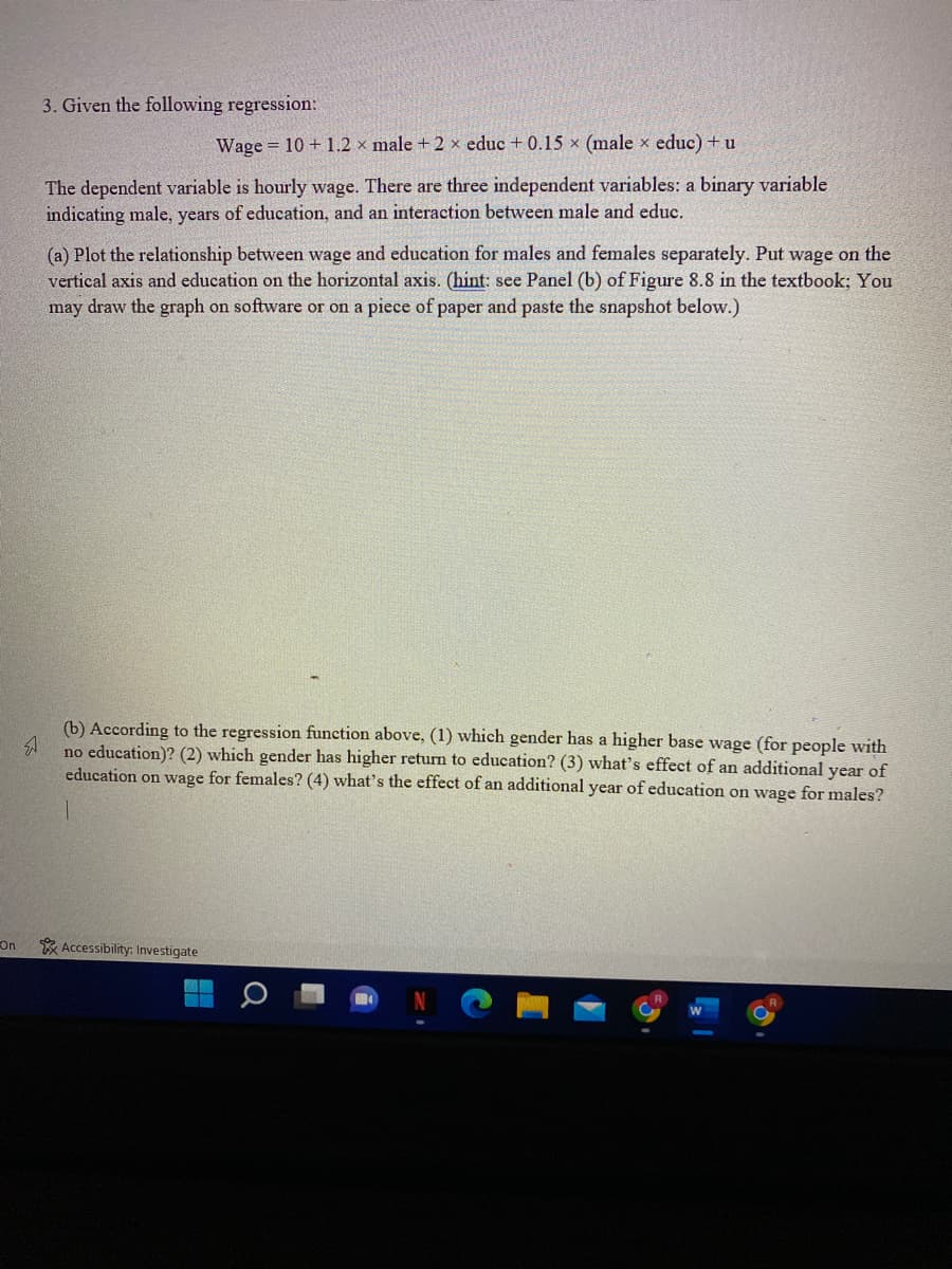 3. Given the following regression:
Wage = 10 + 1.2 x male + 2 x educ + 0.15 x (male x educ) + u
The dependent variable is hourly wage. There are three independent variables: a binary variable
indicating male, years of education, and an interaction between male and educ.
(a) Plot the relationship between wage and education for males and females separately. Put wage on the
vertical axis and education on the horizontal axis. (hint: see Panel (b) of Figure 8.8 in the textbook; You
may draw the graph on software or on a piece of paper and paste the snapshot below.)
(b) According to the regression function above, (1) which gender has a higher base wage (for people with
no education)? (2) which gender has higher return to education? (3) what's effect of an additional year of
education on wage for females? (4) what's the effect of an additional year of education on wage for males?
On
* Accessibility: Investigate
